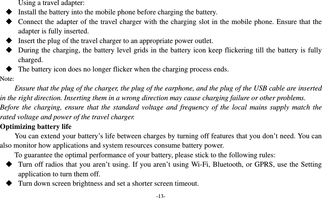   -13- Using a travel adapter:  Install the battery into the mobile phone before charging the battery.  Connect the adapter of the travel charger with the charging slot in the mobile phone. Ensure that the adapter is fully inserted.  Insert the plug of the travel charger to an appropriate power outlet.  During the charging, the battery level grids in the battery icon keep flickering till the battery is fully charged.  The battery icon does no longer flicker when the charging process ends. Note: Ensure that the plug of the charger, the plug of the earphone, and the plug of the USB cable are inserted in the right direction. Inserting them in a wrong direction may cause charging failure or other problems. Before the charging, ensure that the standard voltage and frequency of the local mains supply match the rated voltage and power of the travel charger. Optimizing battery life You can extend your battery’s life between charges by turning off features that you don’t need. You can also monitor how applications and system resources consume battery power.   To guarantee the optimal performance of your battery, please stick to the following rules:  Turn off radios that you aren’t using. If you aren’t using Wi-Fi, Bluetooth, or GPRS, use the Setting application to turn them off.  Turn down screen brightness and set a shorter screen timeout. 