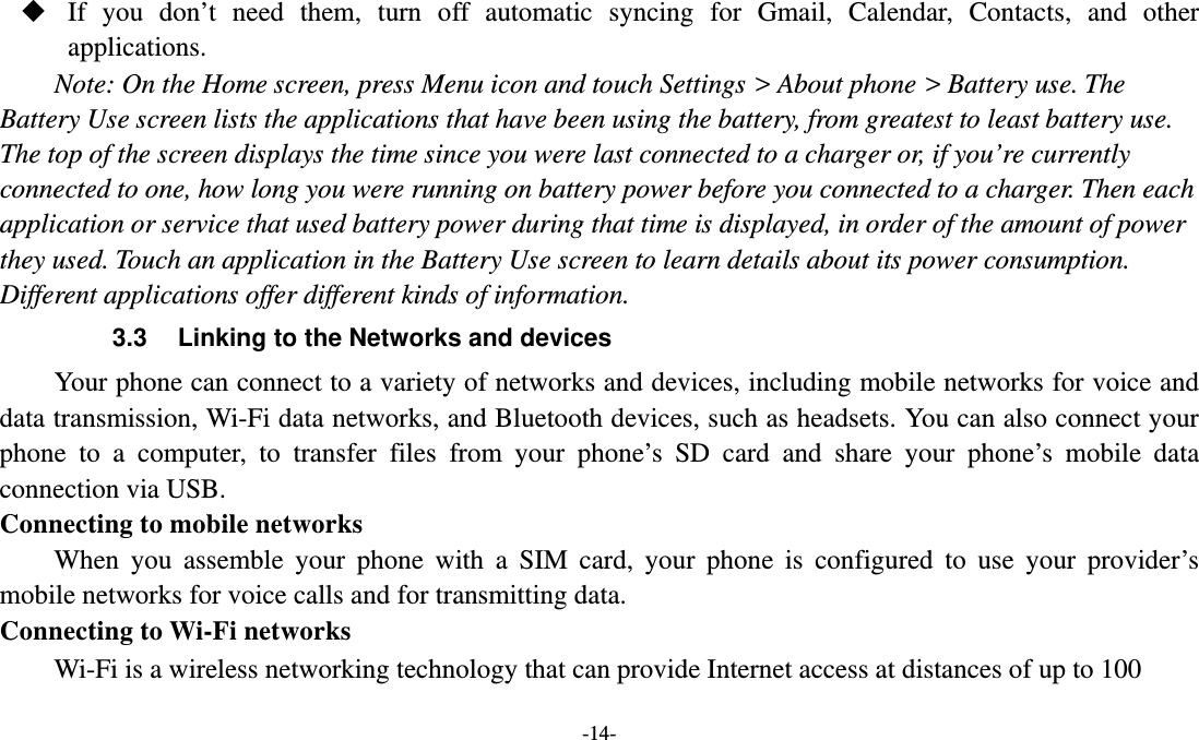   -14-  If you don’t need them, turn off automatic syncing for Gmail, Calendar, Contacts, and other applications. Note: On the Home screen, press Menu icon and touch Settings &gt; About phone &gt; Battery use. The Battery Use screen lists the applications that have been using the battery, from greatest to least battery use. The top of the screen displays the time since you were last connected to a charger or, if you’re currently connected to one, how long you were running on battery power before you connected to a charger. Then each application or service that used battery power during that time is displayed, in order of the amount of power they used. Touch an application in the Battery Use screen to learn details about its power consumption. Different applications offer different kinds of information.   3.3  Linking to the Networks and devices Your phone can connect to a variety of networks and devices, including mobile networks for voice and data transmission, Wi-Fi data networks, and Bluetooth devices, such as headsets. You can also connect your phone to a computer, to transfer files from your phone’s SD card and share your phone’s mobile data connection via USB. Connecting to mobile networks     When you assemble your phone with a SIM card, your phone is configured to use your provider’s mobile networks for voice calls and for transmitting data.   Connecting to Wi-Fi networks Wi-Fi is a wireless networking technology that can provide Internet access at distances of up to 100 