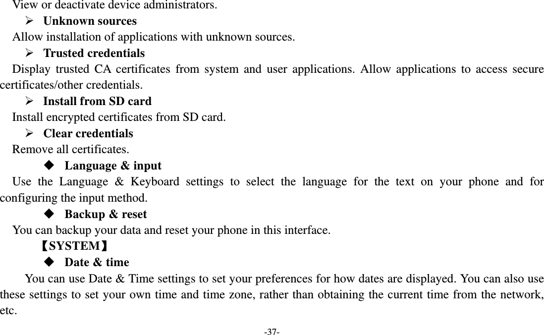   -37- View or deactivate device administrators.    Unknown sources   Allow installation of applications with unknown sources.  Trusted credentials   Display trusted CA certificates from system and user applications. Allow applications to access secure certificates/other credentials.  Install from SD card   Install encrypted certificates from SD card.  Clear credentials Remove all certificates.  Language &amp; input Use the Language &amp; Keyboard settings to select the language for the text on your phone and for configuring the input method.  Backup &amp; reset You can backup your data and reset your phone in this interface.    【SYSTEM】  Date &amp; time         You can use Date &amp; Time settings to set your preferences for how dates are displayed. You can also use these settings to set your own time and time zone, rather than obtaining the current time from the network, etc. 