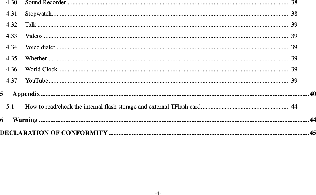   -4- 4.30Sound Recorder............................................................................................................................................. 384.31Stopwatch...................................................................................................................................................... 384.32Talk ............................................................................................................................................................... 394.33Videos ........................................................................................................................................................... 394.34Voice dialer ................................................................................................................................................... 394.35Whether......................................................................................................................................................... 394.36World Clock.................................................................................................................................................. 394.37YouTube........................................................................................................................................................ 395Appendix..................................................................................................................................................................405.1How to read/check the internal flash storage and external TFlash card........................................................ 446Warning ...................................................................................................................................................................44DECLARATION OF CONFORMITY.........................................................................................................................45     