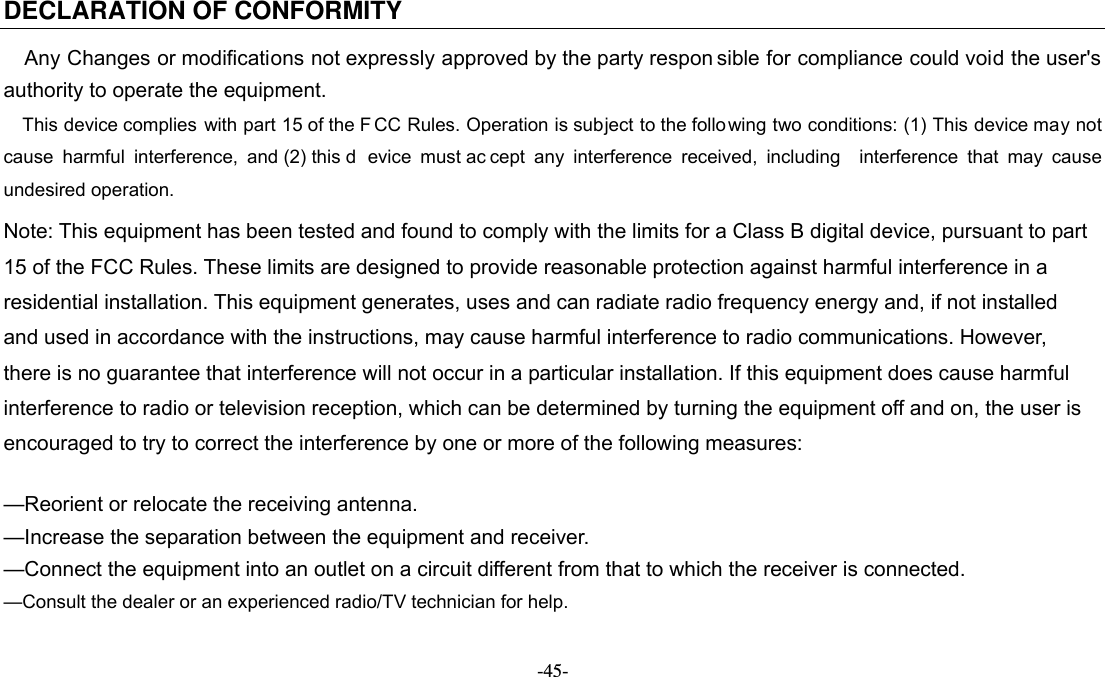   -45- DECLARATION OF CONFORMITY Any Changes or modifications not expressly approved by the party respon sible for compliance could void the user&apos;s   authority to operate the equipment. This device complies with part 15 of the F CC Rules. Operation is subject to the follo wing two conditions: (1) This device may not cause harmful interference, and (2) this d evice must ac cept any interference received, including  interference that may cause undesired operation. Note: This equipment has been tested and found to comply with the limits for a Class B digital device, pursuant to part 15 of the FCC Rules. These limits are designed to provide reasonable protection against harmful interference in a residential installation. This equipment generates, uses and can radiate radio frequency energy and, if not installed   and used in accordance with the instructions, may cause harmful interference to radio communications. However,   there is no guarantee that interference will not occur in a particular installation. If this equipment does cause harmful   interference to radio or television reception, which can be determined by turning the equipment off and on, the user is   encouraged to try to correct the interference by one or more of the following measures:      —Reorient or relocate the receiving antenna.     —Increase the separation between the equipment and receiver.     —Connect the equipment into an outlet on a circuit different from that to which the receiver is connected.     —Consult the dealer or an experienced radio/TV technician for help. 