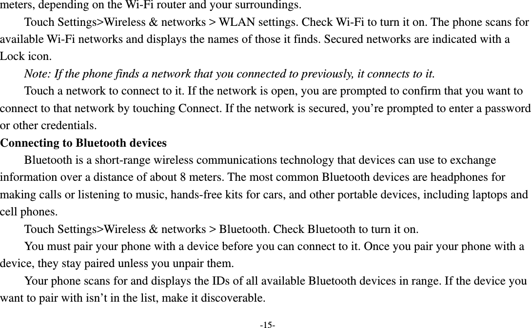   -15- meters, depending on the Wi-Fi router and your surroundings.   Touch Settings&gt;Wireless &amp; networks &gt; WLAN settings. Check Wi-Fi to turn it on. The phone scans for available Wi-Fi networks and displays the names of those it finds. Secured networks are indicated with a Lock icon.   Note: If the phone finds a network that you connected to previously, it connects to it. Touch a network to connect to it. If the network is open, you are prompted to confirm that you want to connect to that network by touching Connect. If the network is secured, you’re prompted to enter a password or other credentials. Connecting to Bluetooth devices Bluetooth is a short-range wireless communications technology that devices can use to exchange information over a distance of about 8 meters. The most common Bluetooth devices are headphones for making calls or listening to music, hands-free kits for cars, and other portable devices, including laptops and cell phones.       Touch Settings&gt;Wireless &amp; networks &gt; Bluetooth. Check Bluetooth to turn it on.         You must pair your phone with a device before you can connect to it. Once you pair your phone with a device, they stay paired unless you unpair them.         Your phone scans for and displays the IDs of all available Bluetooth devices in range. If the device you want to pair with isn’t in the list, make it discoverable.   