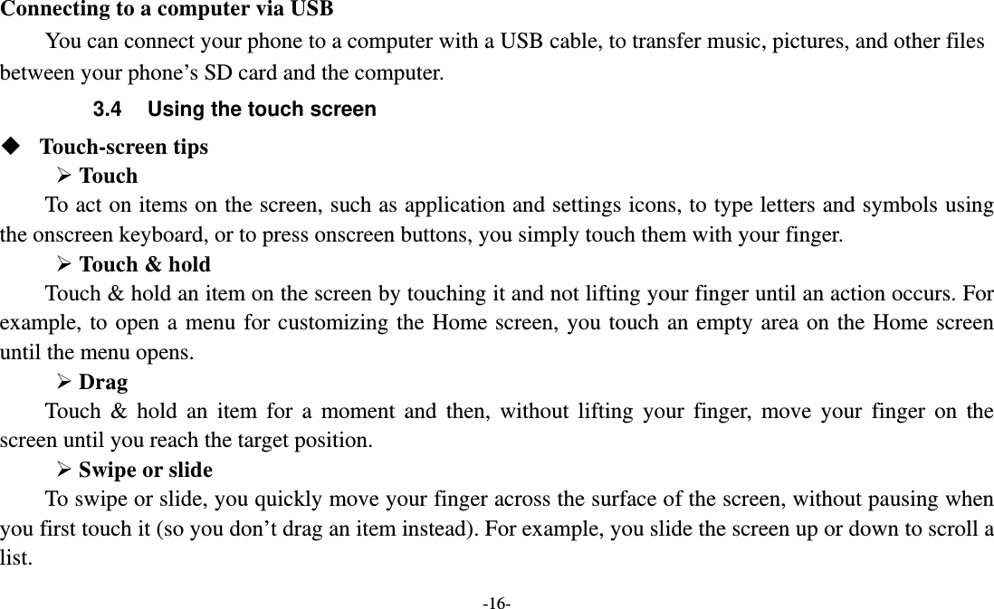   -16- Connecting to a computer via USB You can connect your phone to a computer with a USB cable, to transfer music, pictures, and other files between your phone’s SD card and the computer. 3.4  Using the touch screen  Touch-screen tips    Touch To act on items on the screen, such as application and settings icons, to type letters and symbols using the onscreen keyboard, or to press onscreen buttons, you simply touch them with your finger.  Touch &amp; hold   Touch &amp; hold an item on the screen by touching it and not lifting your finger until an action occurs. For example, to open a menu for customizing the Home screen, you touch an empty area on the Home screen until the menu opens.      Drag  Touch &amp; hold an item for a moment and then, without lifting your finger, move your finger on the screen until you reach the target position.    Swipe or slide   To swipe or slide, you quickly move your finger across the surface of the screen, without pausing when you first touch it (so you don’t drag an item instead). For example, you slide the screen up or down to scroll a list. 