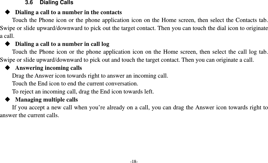   -18- 3.6 Dialing Calls  Dialing a call to a number in the contacts Touch the Phone icon or the phone application icon on the Home screen, then select the Contacts tab. Swipe or slide upward/downward to pick out the target contact. Then you can touch the dial icon to originate a call.  Dialing a call to a number in call log Touch the Phone icon or the phone application icon on the Home screen, then select the call log tab. Swipe or slide upward/downward to pick out and touch the target contact. Then you can originate a call.  Answering incoming calls Drag the Answer icon towards right to answer an incoming call. Touch the End icon to end the current conversation. To reject an incoming call, drag the End icon towards left.  Managing multiple calls If you accept a new call when you’re already on a call, you can drag the Answer icon towards right to answer the current calls.  