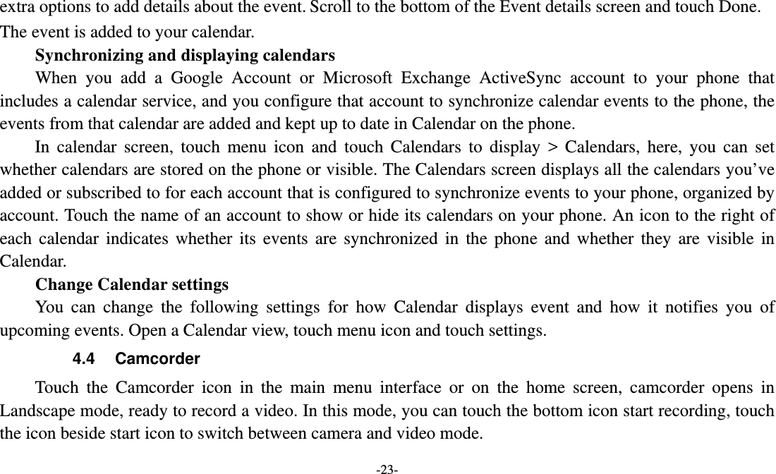   -23- extra options to add details about the event. Scroll to the bottom of the Event details screen and touch Done. The event is added to your calendar. Synchronizing and displaying calendars     When you add a Google Account or Microsoft Exchange ActiveSync account to your phone that includes a calendar service, and you configure that account to synchronize calendar events to the phone, the events from that calendar are added and kept up to date in Calendar on the phone.     In calendar screen, touch menu icon and touch Calendars to display &gt; Calendars, here, you can set whether calendars are stored on the phone or visible. The Calendars screen displays all the calendars you’ve added or subscribed to for each account that is configured to synchronize events to your phone, organized by account. Touch the name of an account to show or hide its calendars on your phone. An icon to the right of each calendar indicates whether its events are synchronized in the phone and whether they are visible in Calendar.     Change Calendar settings You can change the following settings for how Calendar displays event and how it notifies you of upcoming events. Open a Calendar view, touch menu icon and touch settings. 4.4 Camcorder Touch the Camcorder icon in the main menu interface or on the home screen, camcorder opens in Landscape mode, ready to record a video. In this mode, you can touch the bottom icon start recording, touch the icon beside start icon to switch between camera and video mode.   