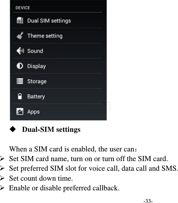   -33-   Dual-SIM settings  When a SIM card is enabled, the user can：   Set SIM card name, turn on or turn off the SIM card.    Set preferred SIM slot for voice call, data call and SMS.    Set count down time.    Enable or disable preferred callback.   