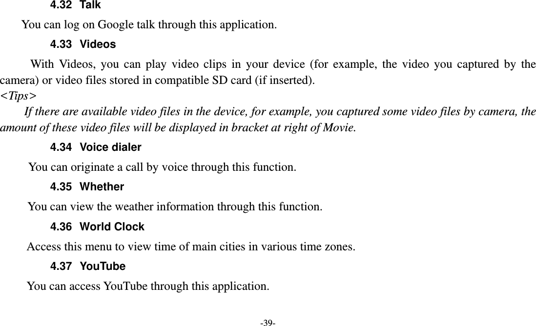  -39- 4.32 Talk You can log on Google talk through this application. 4.33 Videos With Videos, you can play video clips in your device (for example, the video you captured by the camera) or video files stored in compatible SD card (if inserted). &lt;Tips&gt; If there are available video files in the device, for example, you captured some video files by camera, the amount of these video files will be displayed in bracket at right of Movie. 4.34 Voice dialer        You can originate a call by voice through this function. 4.35 Whether       You can view the weather information through this function. 4.36 World Clock  Access this menu to view time of main cities in various time zones. 4.37 YouTube      You can access YouTube through this application.  
