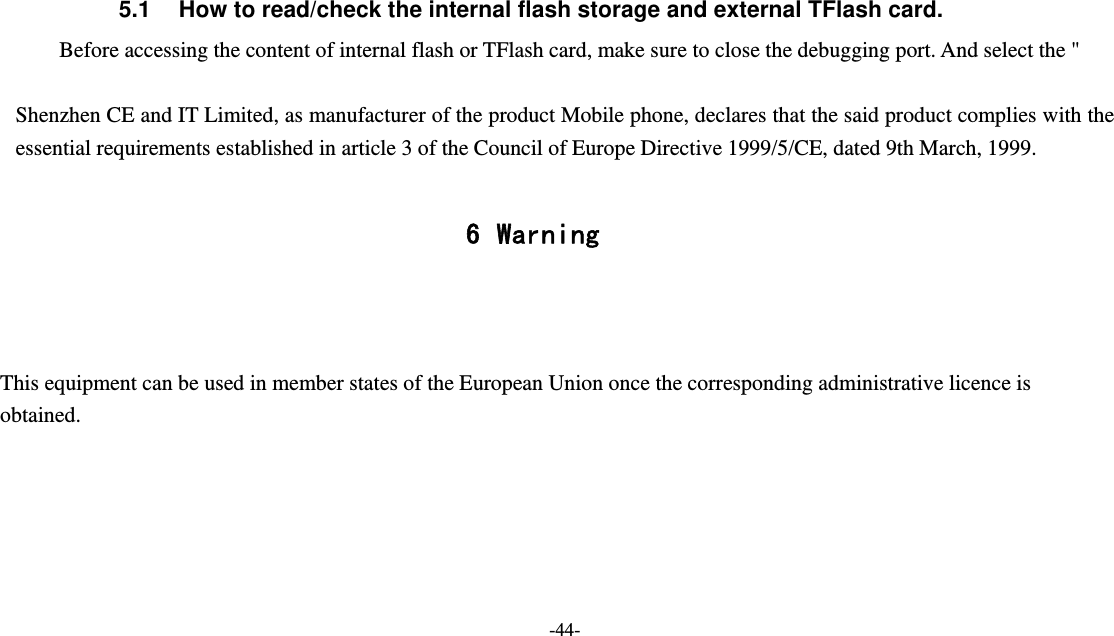   -44-  5.1  How to read/check the internal flash storage and external TFlash card. Before accessing the content of internal flash or TFlash card, make sure to close the debugging port. And select the &quot;  Shenzhen CE and IT Limited, as manufacturer of the product Mobile phone, declares that the said product complies with the essential requirements established in article 3 of the Council of Europe Directive 1999/5/CE, dated 9th March, 1999.  6 Warning    This equipment can be used in member states of the European Union once the corresponding administrative licence is obtained.      