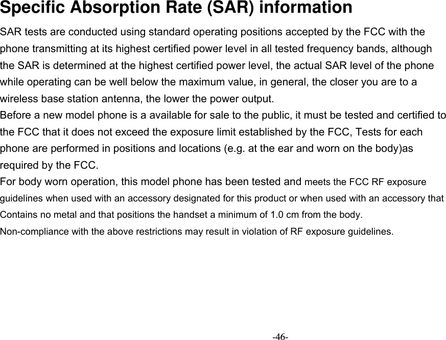   -46- Specific Absorption Rate (SAR) information SAR tests are conducted using standard operating positions accepted by the FCC with the phone transmitting at its highest certified power level in all tested frequency bands, although the SAR is determined at the highest certified power level, the actual SAR level of the phone while operating can be well below the maximum value, in general, the closer you are to a wireless base station antenna, the lower the power output. Before a new model phone is a available for sale to the public, it must be tested and certified to the FCC that it does not exceed the exposure limit established by the FCC, Tests for each phone are performed in positions and locations (e.g. at the ear and worn on the body)as required by the FCC. For body worn operation, this model phone has been tested and meets the FCC RF exposure guidelines when used with an accessory designated for this product or when used with an accessory that Contains no metal and that positions the handset a minimum of 1.0 cm from the body. Non-compliance with the above restrictions may result in violation of RF exposure guidelines.   