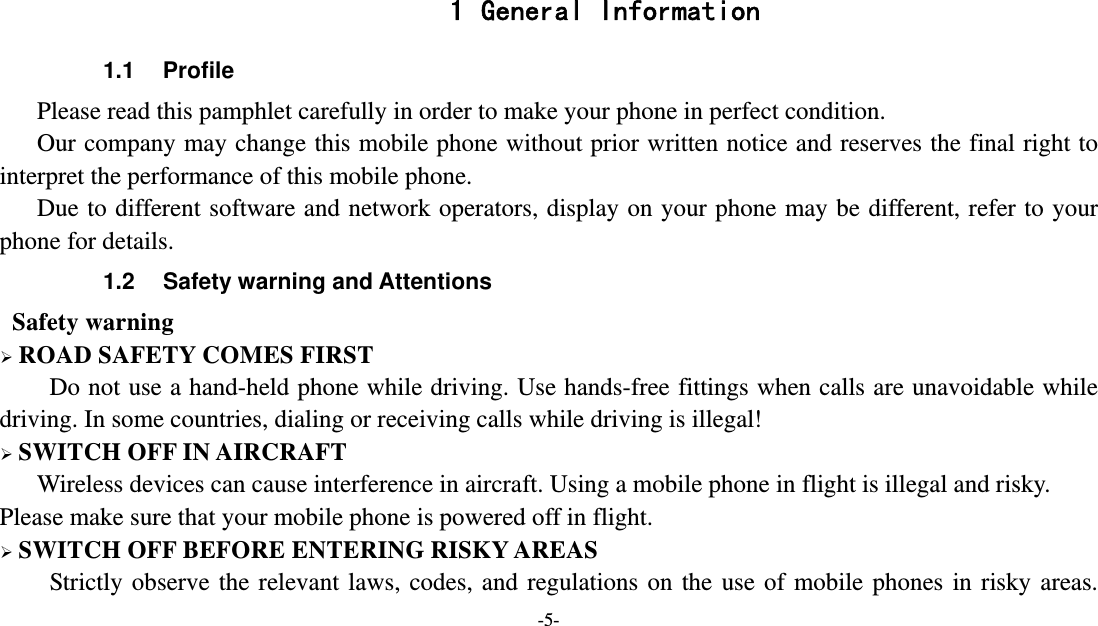   -5-  1 General Information 1.1 Profile    Please read this pamphlet carefully in order to make your phone in perfect condition.       Our company may change this mobile phone without prior written notice and reserves the final right to interpret the performance of this mobile phone.      Due to different software and network operators, display on your phone may be different, refer to your phone for details. 1.2  Safety warning and Attentions  Safety warning  ROAD SAFETY COMES FIRST Do not use a hand-held phone while driving. Use hands-free fittings when calls are unavoidable while driving. In some countries, dialing or receiving calls while driving is illegal!  SWITCH OFF IN AIRCRAFT Wireless devices can cause interference in aircraft. Using a mobile phone in flight is illegal and risky.     Please make sure that your mobile phone is powered off in flight.  SWITCH OFF BEFORE ENTERING RISKY AREAS Strictly observe the relevant laws, codes, and regulations on the use of mobile phones in risky areas. 