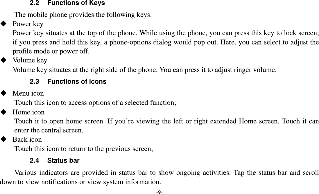  -9- 2.2  Functions of Keys The mobile phone provides the following keys:  Power key Power key situates at the top of the phone. While using the phone, you can press this key to lock screen; if you press and hold this key, a phone-options dialog would pop out. Here, you can select to adjust the profile mode or power off.  Volume key Volume key situates at the right side of the phone. You can press it to adjust ringer volume. 2.3  Functions of icons  Menu icon Touch this icon to access options of a selected function;  Home icon   Touch it to open home screen. If you’re viewing the left or right extended Home screen, Touch it can enter the central screen.  Back icon Touch this icon to return to the previous screen; 2.4 Status bar  Various indicators are provided in status bar to show ongoing activities. Tap the status bar and scroll down to view notifications or view system information. 