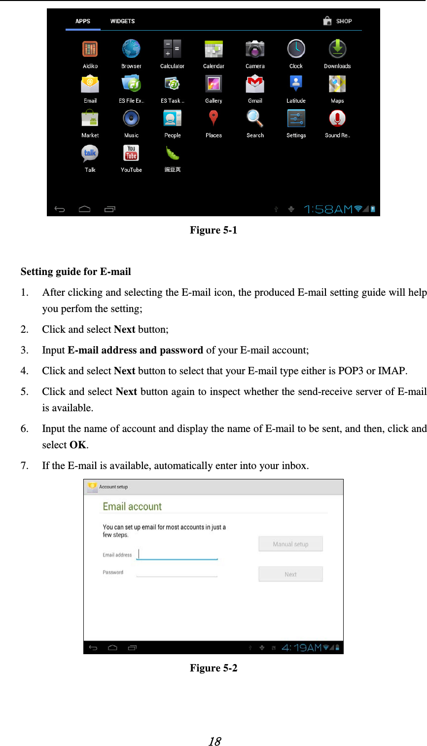   18  Figure 5-1  Setting guide for E-mail   1. After clicking and selecting the E-mail icon, the produced E-mail setting guide will help you perfom the setting;   2. Click and select Next button;   3. Input E-mail address and password of your E-mail account;     4. Click and select Next button to select that your E-mail type either is POP3 or IMAP. 5. Click and select Next button again to inspect whether the send-receive server of E-mail is available.   6. Input the name of account and display the name of E-mail to be sent, and then, click and select OK. 7. If the E-mail is available, automatically enter into your inbox.  Figure 5-2   