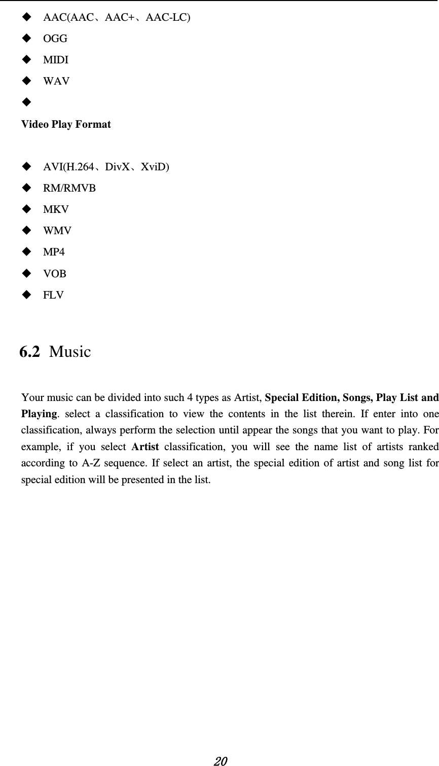   20  AAC(AAC、AAC+、AAC-LC)  OGG  MIDI  WAV   Video Play Format     AVI(H.264、DivX、XviD)  RM/RMVB  MKV  WMV  MP4  VOB  FLV 6.2 Music Your music can be divided into such 4 types as Artist, Special Edition, Songs, Play List and Playing. select a classification to view the contents in the list therein. If enter into one classification, always perform the selection until appear the songs that you want to play. For example, if you select Artist classification, you will see the name list of artists ranked according to A-Z sequence. If select an artist, the special edition of artist and song list for special edition will be presented in the list.             
