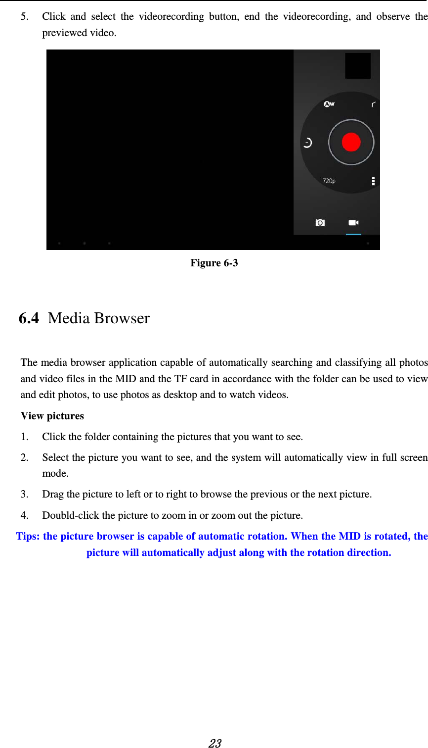   23 5. Click and select the videorecording button, end the videorecording, and observe the previewed video.    Figure 6-3 6.4 Media Browser The media browser application capable of automatically searching and classifying all photos and video files in the MID and the TF card in accordance with the folder can be used to view and edit photos, to use photos as desktop and to watch videos. View pictures 1. Click the folder containing the pictures that you want to see. 2. Select the picture you want to see, and the system will automatically view in full screen mode. 3. Drag the picture to left or to right to browse the previous or the next picture. 4. Doubld-click the picture to zoom in or zoom out the picture.  Tips: the picture browser is capable of automatic rotation. When the MID is rotated, the picture will automatically adjust along with the rotation direction. 