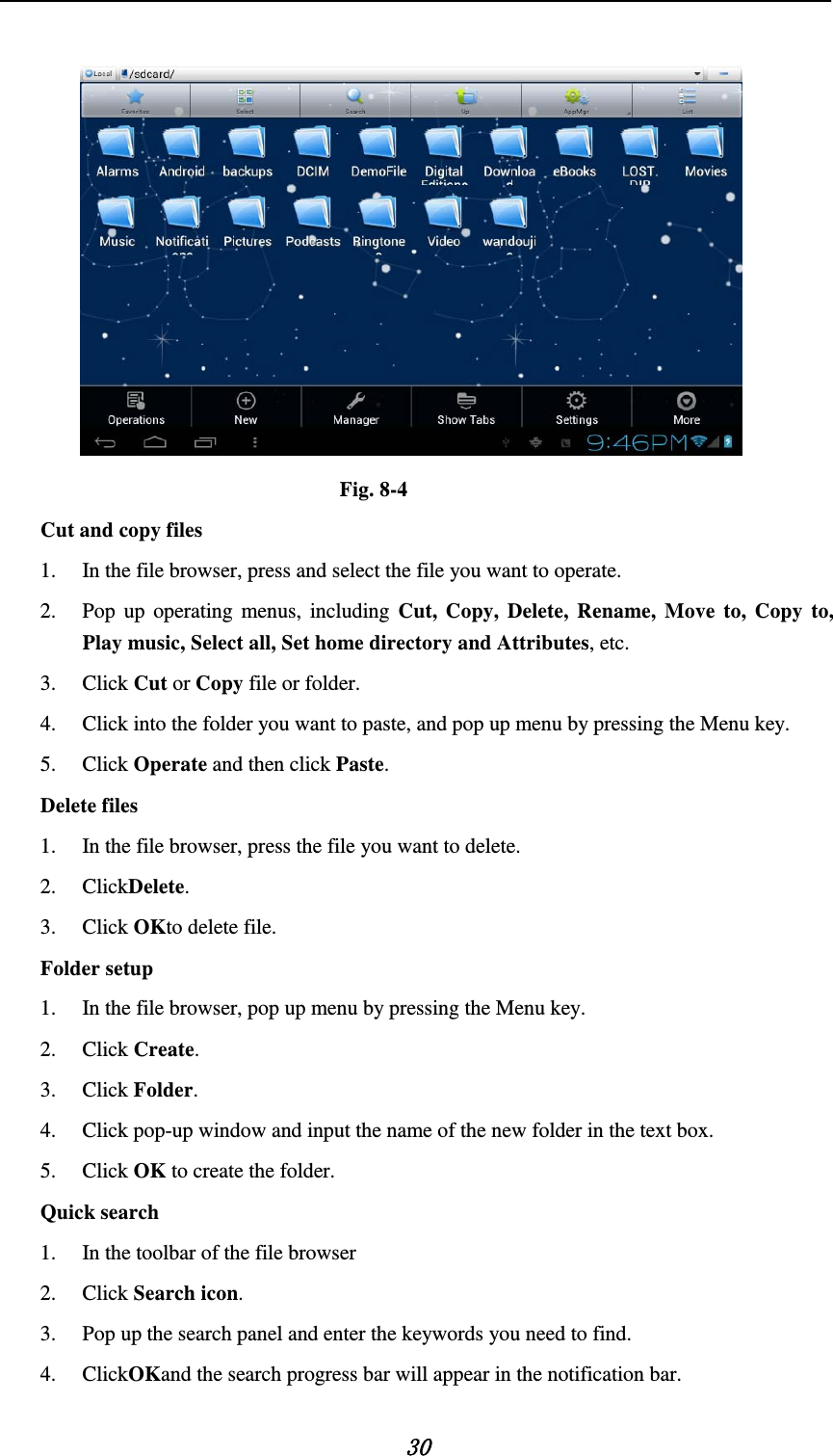   30   Fig. 8-4 Cut and copy files 1. In the file browser, press and select the file you want to operate. 2. Pop up operating menus, including Cut, Copy, Delete, Rename, Move to, Copy to, Play music, Select all, Set home directory and Attributes, etc.   3. Click Cut or Copy file or folder.   4. Click into the folder you want to paste, and pop up menu by pressing the Menu key. 5. Click Operate and then click Paste.   Delete files 1. In the file browser, press the file you want to delete. 2. ClickDelete.   3. Click OKto delete file. Folder setup 1. In the file browser, pop up menu by pressing the Menu key. 2. Click Create.   3. Click Folder.   4. Click pop-up window and input the name of the new folder in the text box. 5. Click OK to create the folder. Quick search 1. In the toolbar of the file browser 2. Click Search icon. 3. Pop up the search panel and enter the keywords you need to find. 4. ClickOKand the search progress bar will appear in the notification bar. 