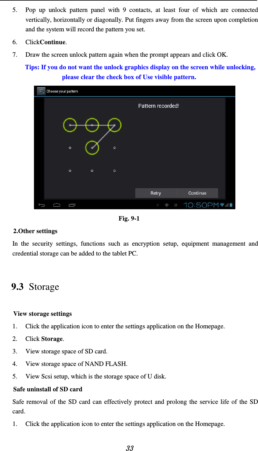   33 5. Pop up unlock pattern panel with 9 contacts, at least four of which are connected vertically, horizontally or diagonally. Put fingers away from the screen upon completion and the system will record the pattern you set. 6. ClickContinue. 7. Draw the screen unlock pattern again when the prompt appears and click OK. Tips: If you do not want the unlock graphics display on the screen while unlocking, please clear the check box of Use visible pattern.  Fig. 9-1 2.Other settings In the security settings, functions such as encryption setup, equipment management and credential storage can be added to the tablet PC.   9.3 Storage View storage settings 1. Click the application icon to enter the settings application on the Homepage. 2. Click Storage. 3. View storage space of SD card. 4. View storage space of NAND FLASH. 5. View Scsi setup, which is the storage space of U disk. Safe uninstall of SD card Safe removal of the SD card can effectively protect and prolong the service life of the SD card. 1. Click the application icon to enter the settings application on the Homepage. 