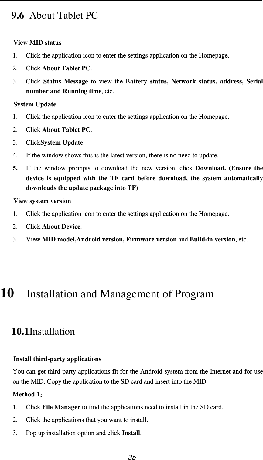   35 9.6 About Tablet PC View MID status 1. Click the application icon to enter the settings application on the Homepage. 2. Click About Tablet PC. 3. Click  Status Message to view the  Battery status, Network status, address, Serial number and Running time, etc.     System Update 1. Click the application icon to enter the settings application on the Homepage. 2. Click About Tablet PC. 3. ClickSystem Update. 4. If the window shows this is the latest version, there is no need to update. 5. If the window prompts to download the new version, click Download. (Ensure the device is equipped with the TF card before download, the system automatically downloads the update package into TF) View system version 1. Click the application icon to enter the settings application on the Homepage. 2. Click About Device. 3. View MID model,Android version, Firmware version and Build-in version, etc.  10 Installation and Management of Program 10.1 Installation Install third-party applications You can get third-party applications fit for the Android system from the Internet and for use on the MID. Copy the application to the SD card and insert into the MID. Method 1： 1. Click File Manager to find the applications need to install in the SD card. 2. Click the applications that you want to install. 3. Pop up installation option and click Install. 