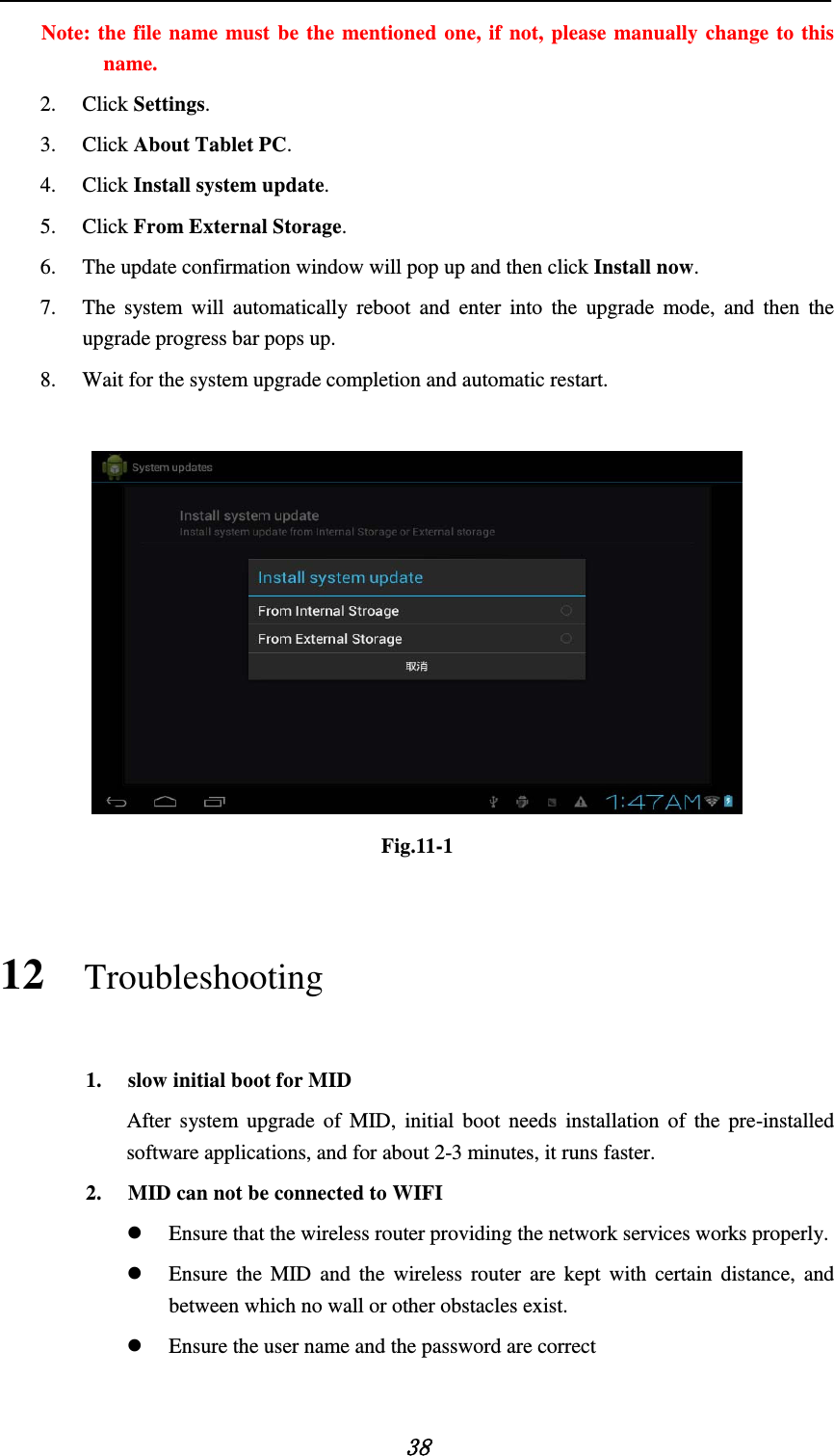   38 Note: the file name must be the mentioned one, if not, please manually change to this name. 2. Click Settings. 3. Click About Tablet PC. 4. Click Install system update. 5. Click From External Storage. 6. The update confirmation window will pop up and then click Install now. 7. The system will automatically reboot and enter into the upgrade mode, and then the upgrade progress bar pops up. 8. Wait for the system upgrade completion and automatic restart.   Fig.11-1 12 Troubleshooting 1. slow initial boot for MID After system upgrade of MID, initial boot needs installation of the pre-installed software applications, and for about 2-3 minutes, it runs faster. 2. MID can not be connected to WIFI  Ensure that the wireless router providing the network services works properly.  Ensure the MID and the wireless router are kept with certain distance, and between which no wall or other obstacles exist.  Ensure the user name and the password are correct  