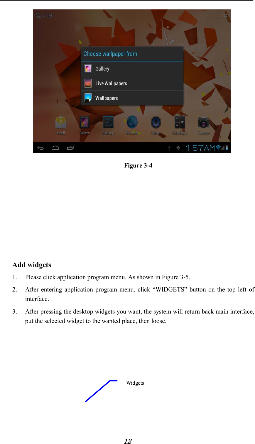            12  Figure 3-4        Add widgets 1. Please click application program menu. As shown in Figure 3-5.   2. After entering application program menu, click “WIDGETS” button on the top left of interface. 3. After pressing the desktop widgets you want, the system will return back main interface, put the selected widget to the wanted place, then loose.         Widgets 