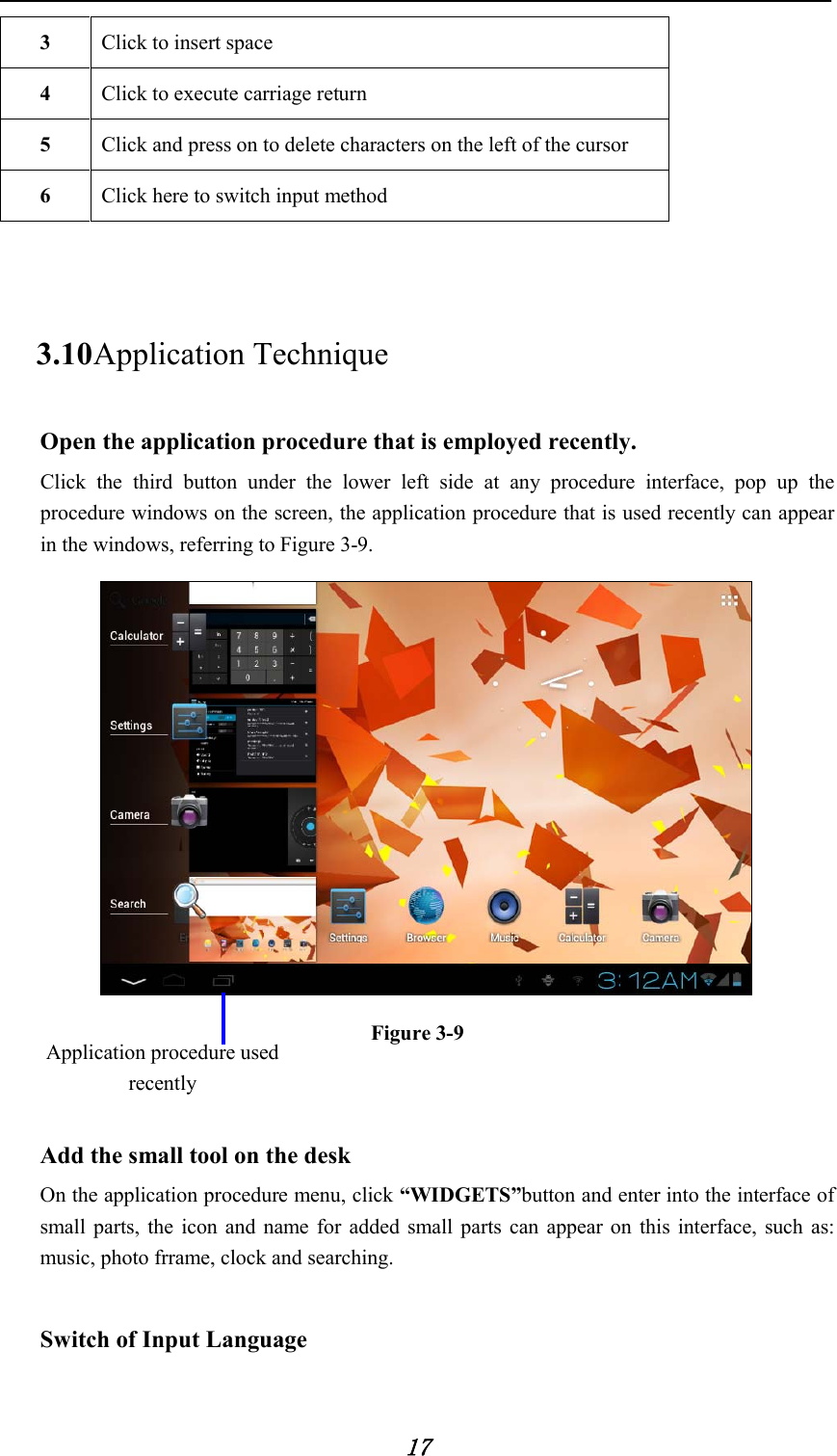            17 3  Click to insert space 4  Click to execute carriage return   5  Click and press on to delete characters on the left of the cursor 6  Click here to switch input method  3.10 Application Technique Open the application procedure that is employed recently.   Click the third button under the lower left side at any procedure interface, pop up the procedure windows on the screen, the application procedure that is used recently can appear in the windows, referring to Figure 3-9.  Figure 3-9   Add the small tool on the desk   On the application procedure menu, click “WIDGETS”button and enter into the interface of small parts, the icon and name for added small parts can appear on this interface, such as: music, photo frrame, clock and searching.    Switch of Input Language   Application procedure used recently 