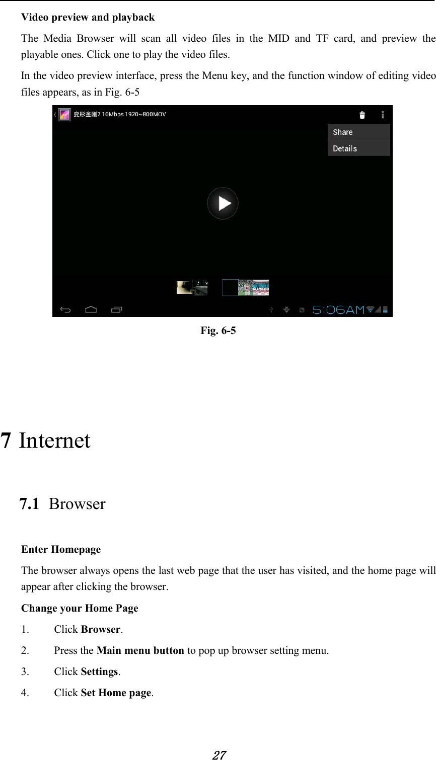            27 Video preview and playback The Media Browser will scan all video files in the MID and TF card, and preview the playable ones. Click one to play the video files. In the video preview interface, press the Menu key, and the function window of editing video files appears, as in Fig. 6-5  Fig. 6-5   7 Internet 7.1 Browser Enter Homepage The browser always opens the last web page that the user has visited, and the home page will appear after clicking the browser. Change your Home Page 1.   Click Browser. 2.   Press the Main menu button to pop up browser setting menu. 3.   Click Settings. 4.   Click Set Home page. 