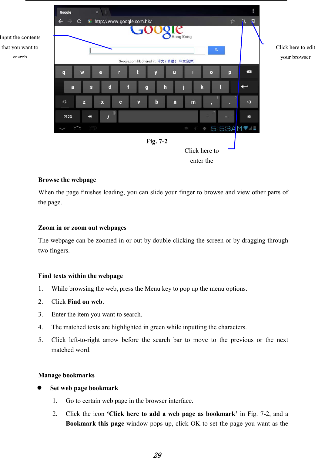            29  Fig. 7-2         Browse the webpage When the page finishes loading, you can slide your finger to browse and view other parts of the page.  Zoom in or zoom out webpages The webpage can be zoomed in or out by double-clicking the screen or by dragging through two fingers.  Find texts within the webpage 1. While browsing the web, press the Menu key to pop up the menu options. 2. Click Find on web. 3. Enter the item you want to search. 4. The matched texts are highlighted in green while inputting the characters. 5. Click left-to-right arrow before the search bar to move to the previous or the next matched word.  Manage bookmarks  Set web page bookmark   1. Go to certain web page in the browser interface. 2. Click the icon ‘Click here to add a web page as bookmark’ in Fig. 7-2, and a Bookmark this page window pops up, click OK to set the page you want as the Click here to edit your browser Click here to enter the   Input the contents that you want to search 