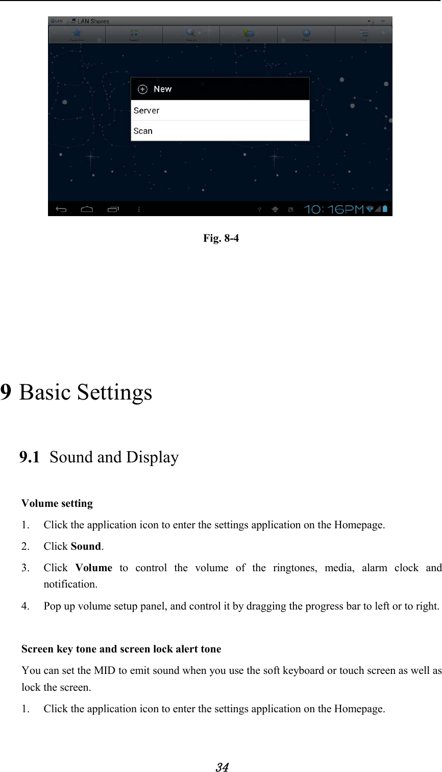            34               Fig. 8-4     9 Basic Settings 9.1 Sound and Display Volume setting 1. Click the application icon to enter the settings application on the Homepage. 2. Click Sound. 3. Click  Volume to control the volume of the ringtones, media, alarm clock and notification. 4. Pop up volume setup panel, and control it by dragging the progress bar to left or to right.    Screen key tone and screen lock alert tone You can set the MID to emit sound when you use the soft keyboard or touch screen as well as lock the screen. 1. Click the application icon to enter the settings application on the Homepage. 