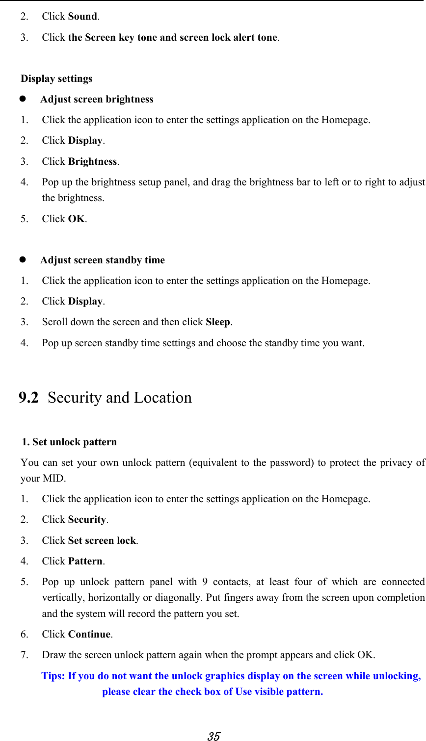            35 2. Click Sound. 3. Click the Screen key tone and screen lock alert tone.      Display settings  Adjust screen brightness 1. Click the application icon to enter the settings application on the Homepage. 2. Click Display. 3. Click Brightness. 4. Pop up the brightness setup panel, and drag the brightness bar to left or to right to adjust the brightness. 5. Click OK.   Adjust screen standby time 1. Click the application icon to enter the settings application on the Homepage. 2. Click Display. 3. Scroll down the screen and then click Sleep. 4. Pop up screen standby time settings and choose the standby time you want. 9.2 Security and Location 1. Set unlock pattern You can set your own unlock pattern (equivalent to the password) to protect the privacy of your MID. 1. Click the application icon to enter the settings application on the Homepage. 2. Click Security. 3. Click Set screen lock. 4. Click Pattern.   5. Pop up unlock pattern panel with 9 contacts, at least four of which are connected vertically, horizontally or diagonally. Put fingers away from the screen upon completion and the system will record the pattern you set. 6. Click Continue. 7. Draw the screen unlock pattern again when the prompt appears and click OK. Tips: If you do not want the unlock graphics display on the screen while unlocking, please clear the check box of Use visible pattern. 