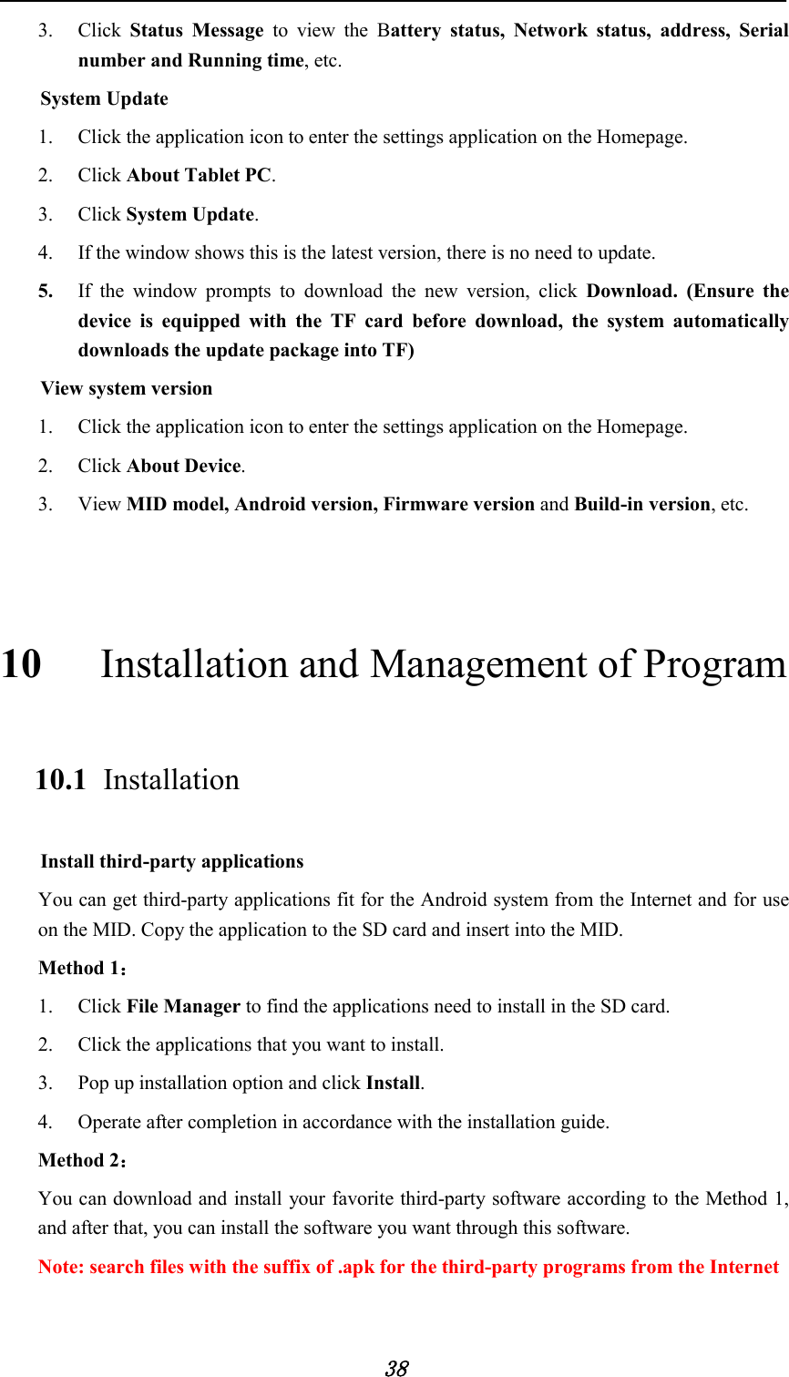            38 3. Click  Status Message to view the  Battery status, Network status, address, Serial number and Running time, etc.     System Update 1. Click the application icon to enter the settings application on the Homepage. 2. Click About Tablet PC. 3. Click System Update. 4. If the window shows this is the latest version, there is no need to update. 5. If the window prompts to download the new version, click  Download. (Ensure the device is equipped with the TF card before download, the system automatically downloads the update package into TF) View system version 1. Click the application icon to enter the settings application on the Homepage. 2. Click About Device. 3. View MID model, Android version, Firmware version and Build-in version, etc.  10  Installation and Management of Program 10.1   Installation Install third-party applications You can get third-party applications fit for the Android system from the Internet and for use on the MID. Copy the application to the SD card and insert into the MID. Method 1： 1. Click File Manager to find the applications need to install in the SD card. 2. Click the applications that you want to install. 3. Pop up installation option and click Install. 4. Operate after completion in accordance with the installation guide. Method 2： You can download and install your favorite third-party software according to the Method 1, and after that, you can install the software you want through this software.               Note: search files with the suffix of .apk for the third-party programs from the Internet 