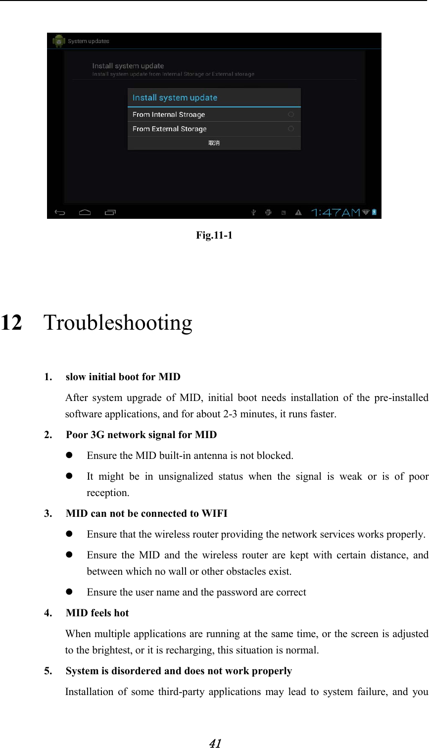            41   Fig.11-1  12 Troubleshooting 1. slow initial boot for MID After system upgrade of MID, initial boot needs installation of the pre-installed software applications, and for about 2-3 minutes, it runs faster. 2. Poor 3G network signal for MID    Ensure the MID built-in antenna is not blocked.  It might be in unsignalized status when the signal is weak or is of poor reception. 3. MID can not be connected to WIFI  Ensure that the wireless router providing the network services works properly.  Ensure the MID and the wireless router are kept with certain distance, and between which no wall or other obstacles exist.  Ensure the user name and the password are correct 4. MID feels hot When multiple applications are running at the same time, or the screen is adjusted to the brightest, or it is recharging, this situation is normal. 5. System is disordered and does not work properly Installation of some third-party applications may lead to system failure, and you 