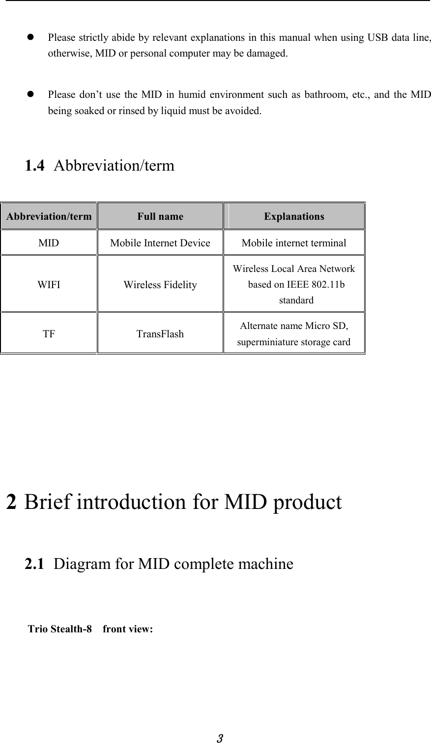            3   Please strictly abide by relevant explanations in this manual when using USB data line, otherwise, MID or personal computer may be damaged.   Please don’t use the MID in humid environment such as bathroom, etc., and the MID being soaked or rinsed by liquid must be avoided. 1.4 Abbreviation/term Abbreviation/term Full name  Explanations MID Mobile Internet Device Mobile internet terminal WIFI Wireless Fidelity Wireless Local Area Network based on IEEE 802.11b standard TF TransFlash Alternate name Micro SD, superminiature storage card      2 Brief introduction for MID product 2.1 Diagram for MID complete machine      Trio Stealth-8    front view: 