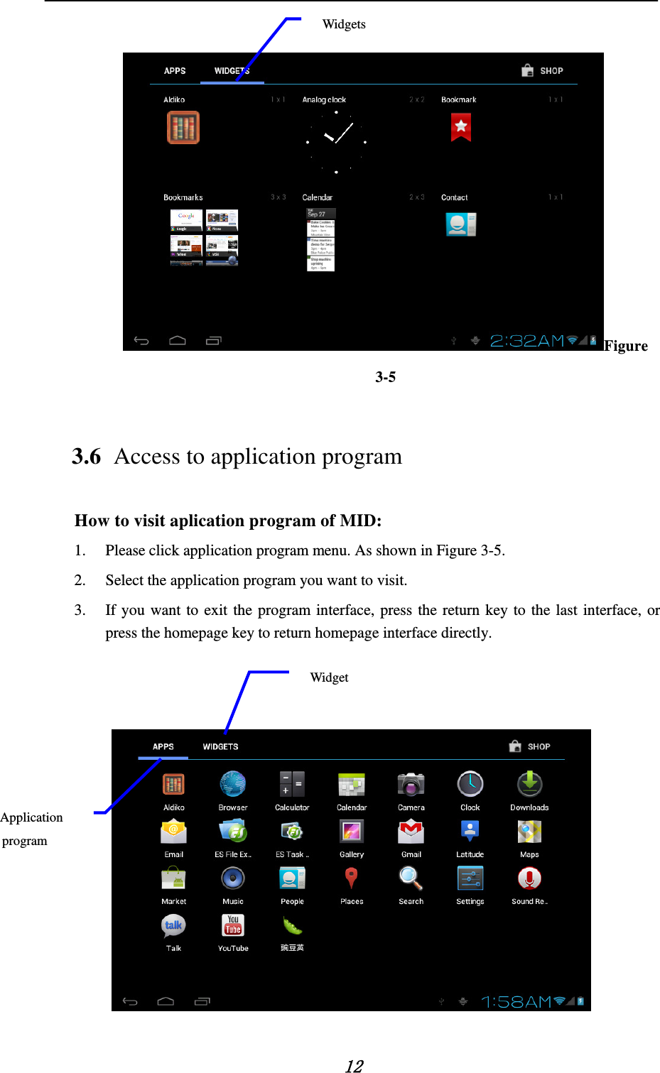    12  Figure 3-5 3.6 Access to application program How to visit aplication program of MID: 1. Please click application program menu. As shown in Figure 3-5. 2. Select the application program you want to visit. 3. If you want to exit the program interface, press the return key to the last interface, or press the homepage key to return homepage interface directly.     Application program Widget Widgets 
