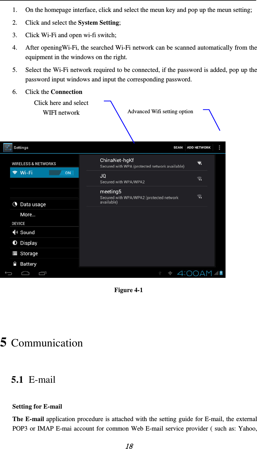    18 1. On the homepage interface, click and select the meun key and pop up the meun setting;   2. Click and select the System Setting;   3. Click Wi-Fi and open wi-fi switch;   4. After openingWi-Fi, the searched Wi-Fi network can be scanned automatically from the equipment in the windows on the right.   5. Select the Wi-Fi network required to be connected, if the password is added, pop up the password input windows and input the corresponding password. 6. Click the Connection     Figure 4-1  5 Communication 5.1 E-mail Setting for E-mail The E-mail application procedure is attached with the setting guide for E-mail, the external POP3 or IMAP E-mai account for common Web E-mail service provider ( such as: Yahoo, Advanced Wifi setting option Click here and select WIFI network 