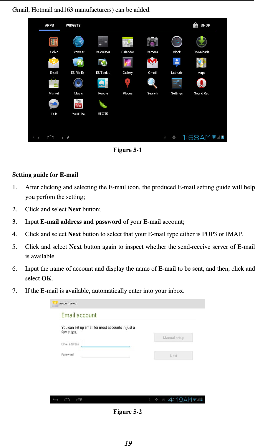    19 Gmail, Hotmail and163 manufacturers) can be added.  Figure 5-1  Setting guide for E-mail   1. After clicking and selecting the E-mail icon, the produced E-mail setting guide will help you perfom the setting;   2. Click and select Next button;   3. Input E-mail address and password of your E-mail account;     4. Click and select Next button to select that your E-mail type either is POP3 or IMAP. 5. Click and select Next button again to inspect whether the send-receive server of E-mail is available.   6. Input the name of account and display the name of E-mail to be sent, and then, click and select OK. 7. If the E-mail is available, automatically enter into your inbox.  Figure 5-2  