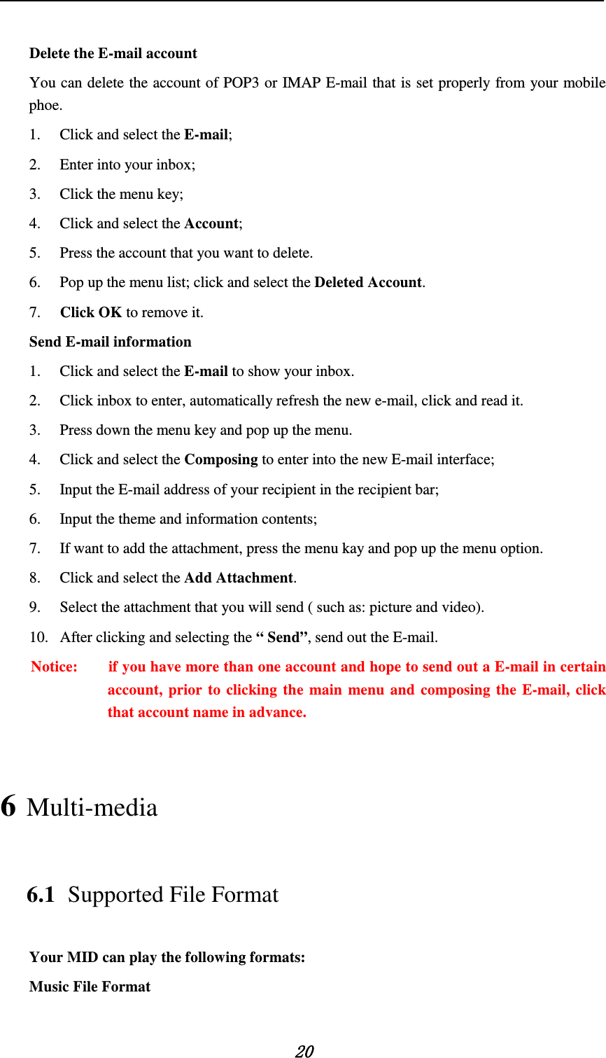    20  Delete the E-mail account You can delete the account of POP3 or IMAP E-mail that is set properly from your mobile phoe.   1. Click and select the E-mail;   2. Enter into your inbox;   3. Click the menu key;   4. Click and select the Account;   5. Press the account that you want to delete.   6. Pop up the menu list; click and select the Deleted Account.   7. Click OK to remove it. Send E-mail information   1. Click and select the E-mail to show your inbox.   2. Click inbox to enter, automatically refresh the new e-mail, click and read it.     3. Press down the menu key and pop up the menu.   4. Click and select the Composing to enter into the new E-mail interface;   5. Input the E-mail address of your recipient in the recipient bar;   6. Input the theme and information contents;   7. If want to add the attachment, press the menu kay and pop up the menu option.   8. Click and select the Add Attachment.   9. Select the attachment that you will send ( such as: picture and video). 10. After clicking and selecting the “ Send”, send out the E-mail.   Notice:        if you have more than one account and hope to send out a E-mail in certain account, prior to clicking the main menu and composing the E-mail, click that account name in advance. 6 Multi-media 6.1 Supported File Format Your MID can play the following formats:   Music File Format   