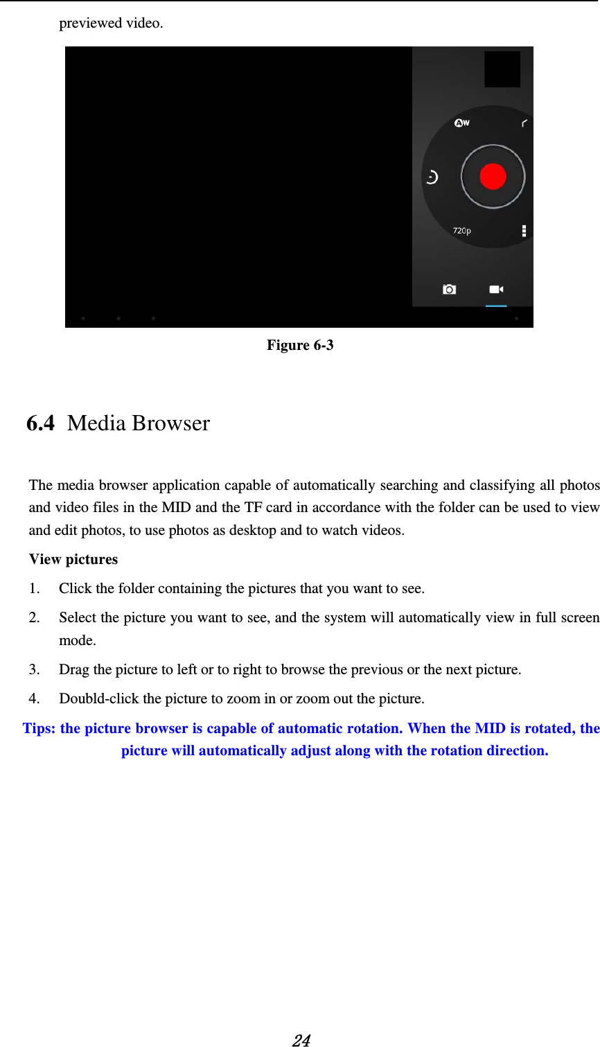    24 previewed video.    Figure 6-3 6.4 Media Browser The media browser application capable of automatically searching and classifying all photos and video files in the MID and the TF card in accordance with the folder can be used to view and edit photos, to use photos as desktop and to watch videos. View pictures 1. Click the folder containing the pictures that you want to see. 2. Select the picture you want to see, and the system will automatically view in full screen mode. 3. Drag the picture to left or to right to browse the previous or the next picture. 4. Doubld-click the picture to zoom in or zoom out the picture.  Tips: the picture browser is capable of automatic rotation. When the MID is rotated, the picture will automatically adjust along with the rotation direction. 
