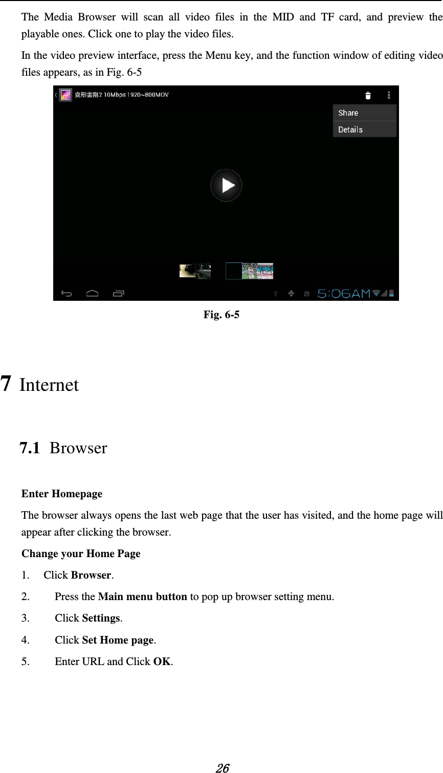    26 The Media Browser will scan all video files in the MID and TF card, and preview the playable ones. Click one to play the video files. In the video preview interface, press the Menu key, and the function window of editing video files appears, as in Fig. 6-5  Fig. 6-5 7 Internet 7.1 Browser Enter Homepage The browser always opens the last web page that the user has visited, and the home page will appear after clicking the browser. Change your Home Page 1. Click Browser. 2.   Press the Main menu button to pop up browser setting menu. 3.   Click Settings. 4.   Click Set Home page. 5.   Enter URL and Click OK.     