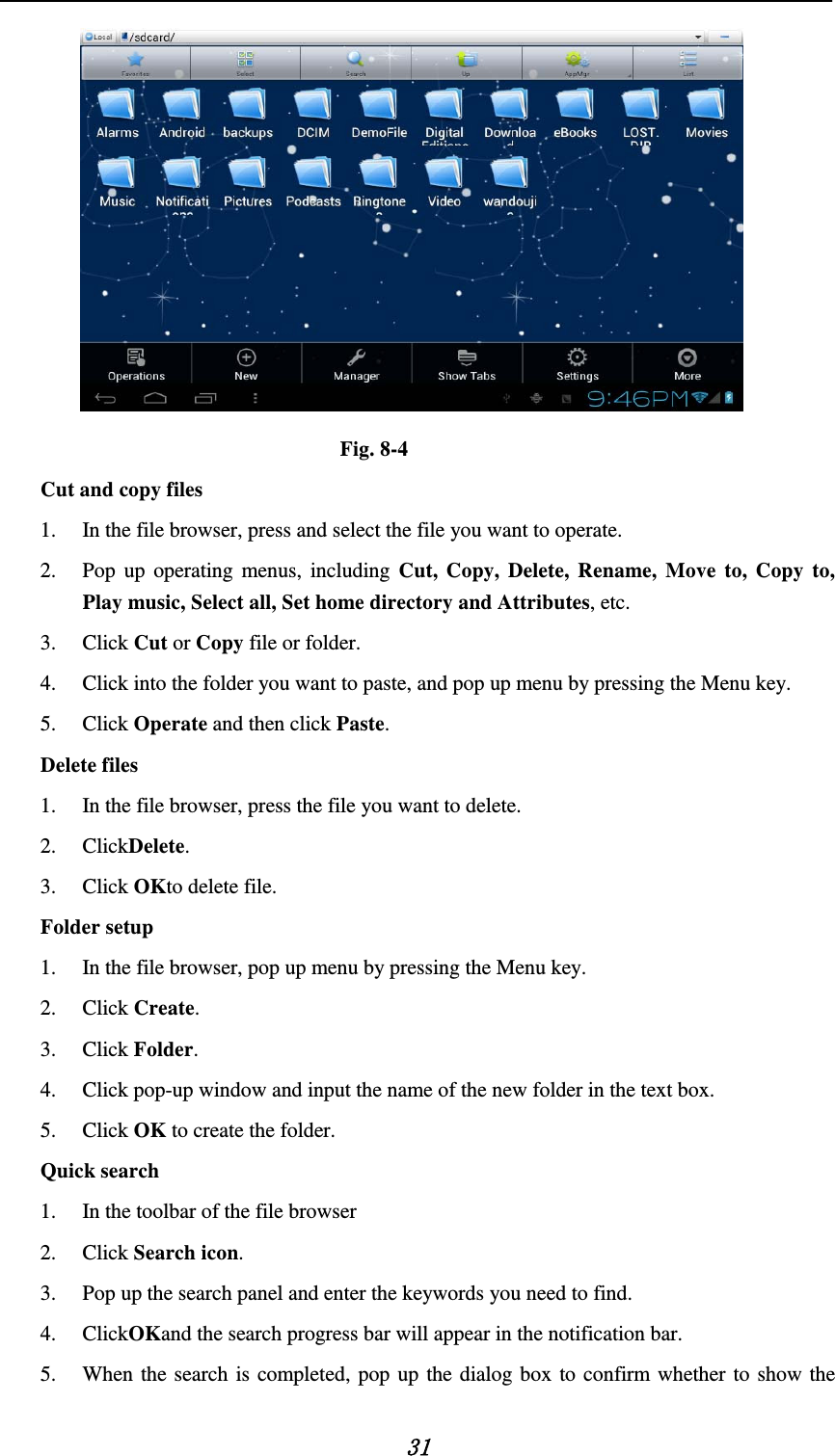    31  Fig. 8-4 Cut and copy files 1. In the file browser, press and select the file you want to operate. 2. Pop up operating menus, including Cut, Copy, Delete, Rename, Move to, Copy to, Play music, Select all, Set home directory and Attributes, etc.   3. Click Cut or Copy file or folder.   4. Click into the folder you want to paste, and pop up menu by pressing the Menu key. 5. Click Operate and then click Paste.   Delete files 1. In the file browser, press the file you want to delete. 2. ClickDelete.   3. Click OKto delete file. Folder setup 1. In the file browser, pop up menu by pressing the Menu key. 2. Click Create.   3. Click Folder.   4. Click pop-up window and input the name of the new folder in the text box. 5. Click OK to create the folder. Quick search 1. In the toolbar of the file browser 2. Click Search icon. 3. Pop up the search panel and enter the keywords you need to find. 4. ClickOKand the search progress bar will appear in the notification bar. 5. When the search is completed, pop up the dialog box to confirm whether to show the 