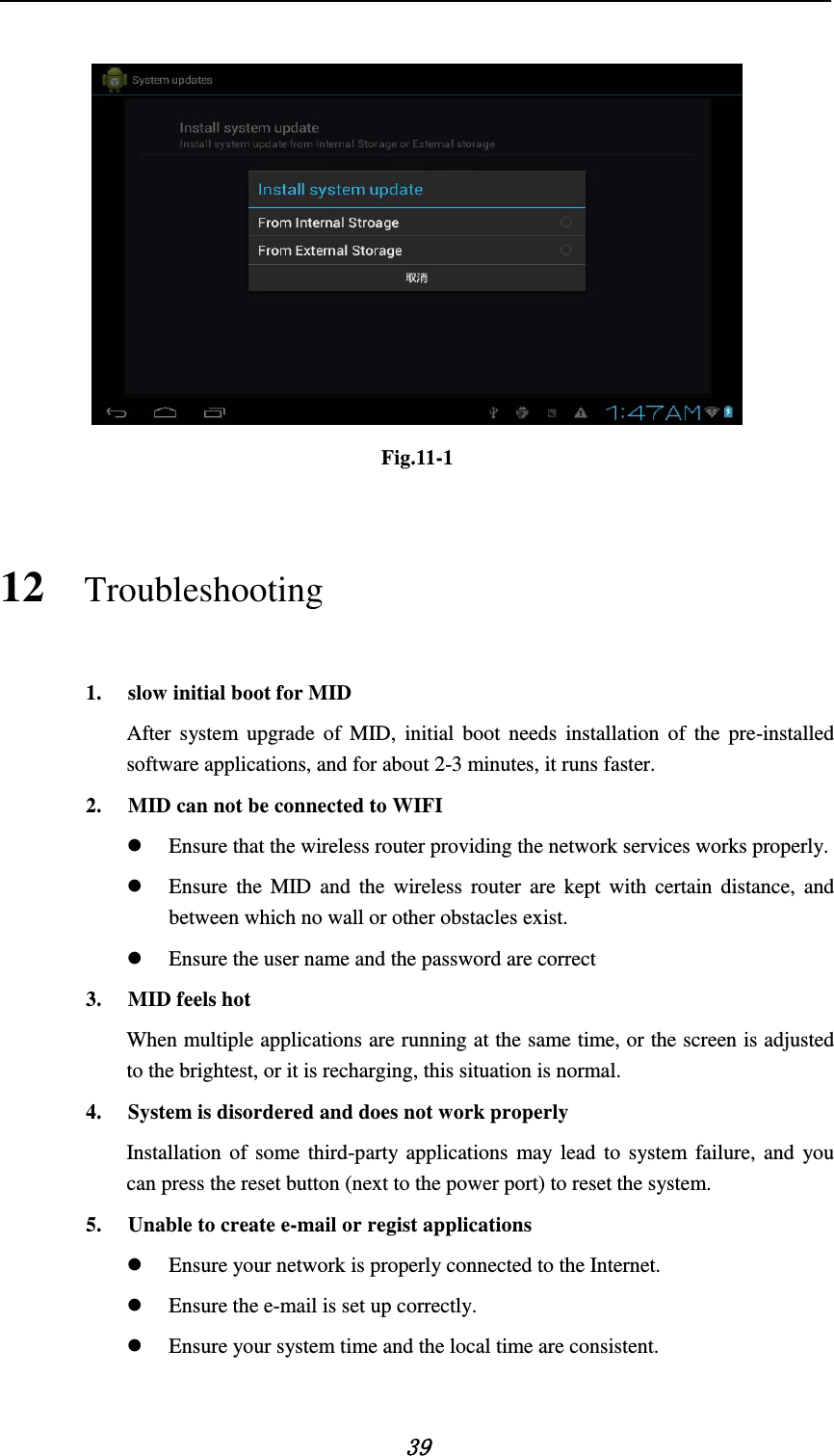    39   Fig.11-1 12 Troubleshooting 1. slow initial boot for MID After system upgrade of MID, initial boot needs installation of the pre-installed software applications, and for about 2-3 minutes, it runs faster. 2. MID can not be connected to WIFI  Ensure that the wireless router providing the network services works properly.  Ensure the MID and the wireless router are kept with certain distance, and between which no wall or other obstacles exist.  Ensure the user name and the password are correct 3. MID feels hot When multiple applications are running at the same time, or the screen is adjusted to the brightest, or it is recharging, this situation is normal. 4. System is disordered and does not work properly Installation of some third-party applications may lead to system failure, and you can press the reset button (next to the power port) to reset the system. 5. Unable to create e-mail or regist applications  Ensure your network is properly connected to the Internet.  Ensure the e-mail is set up correctly.  Ensure your system time and the local time are consistent.  