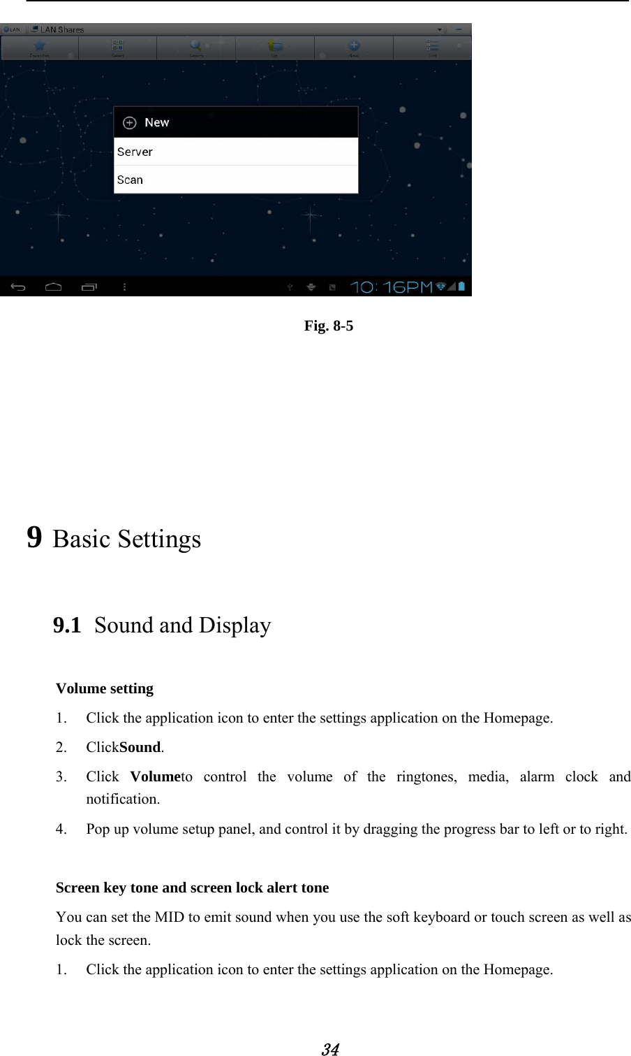     34  Fig. 8-5     9 Basic Settings 9.1 Sound and Display Volume setting 1. Click the application icon to enter the settings application on the Homepage. 2. ClickSound. 3. Click  Volumeto control the volume of the ringtones, media, alarm clock and notification. 4. Pop up volume setup panel, and control it by dragging the progress bar to left or to right.  Screen key tone and screen lock alert tone You can set the MID to emit sound when you use the soft keyboard or touch screen as well as lock the screen. 1. Click the application icon to enter the settings application on the Homepage. 