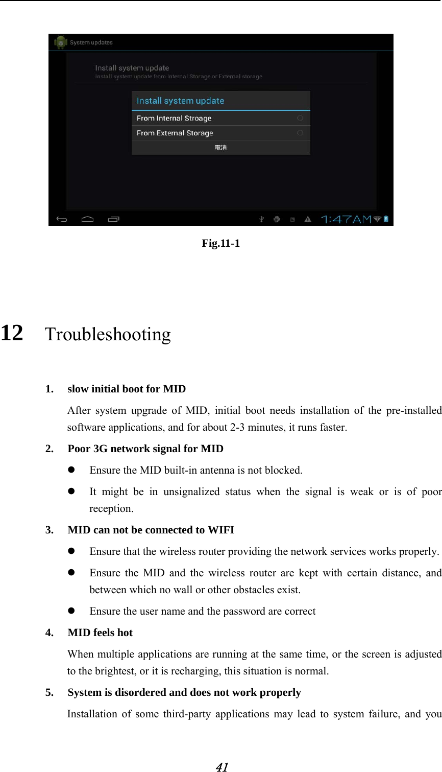     41   Fig.11-1  12 Troubleshooting 1. slow initial boot for MID After system upgrade of MID, initial boot needs installation of the pre-installed software applications, and for about 2-3 minutes, it runs faster. 2. Poor 3G network signal for MID   z Ensure the MID built-in antenna is not blocked. z It might be in unsignalized status when the signal is weak or is of poor reception. 3. MID can not be connected to WIFI z Ensure that the wireless router providing the network services works properly. z Ensure the MID and the wireless router are kept with certain distance, and between which no wall or other obstacles exist. z Ensure the user name and the password are correct 4. MID feels hot When multiple applications are running at the same time, or the screen is adjusted to the brightest, or it is recharging, this situation is normal. 5. System is disordered and does not work properly Installation of some third-party applications may lead to system failure, and you 