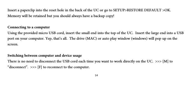 14Insert a paperclip into the reset hole in the back of the UC or go to SETUP&gt;RESTORE DEFAULT &gt;OK.  Memory will be retained but you should always have a backup copy!  Connecting to a computer Using the provided micro USB cord, insert the small end into the top of the UC.  Insert the large end into a USB port on your computer. Yep, that’s all.  The drive (MAC) or auto play window (windows) will pop up on the screen.  Switching between computer and device usage There is no need to disconnect the USB cord each time you want to work directly on the UC.  &gt;&gt;&gt; [M] to “disconnect”.  &gt;&gt;&gt; [F] to reconnect to the computer.  