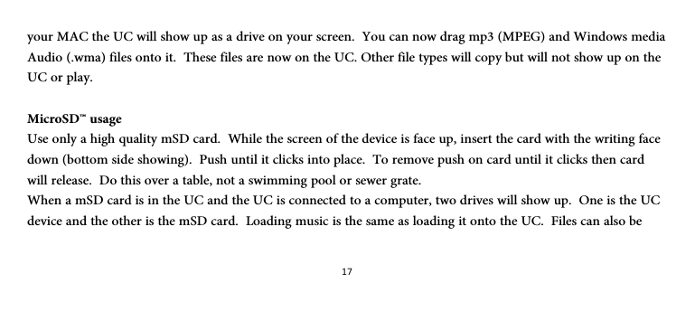 17your MAC the UC will show up as a drive on your screen.  You can now drag mp3 (MPEG) and Windows media Audio (.wma) files onto it.  These files are now on the UC. Other file types will copy but will not show up on the UC or play.  MicroSD™ usage Use only a high quality mSD card.  While the screen of the device is face up, insert the card with the writing face down (bottom side showing).  Push until it clicks into place.  To remove push on card until it clicks then card will release.  Do this over a table, not a swimming pool or sewer grate. When a mSD card is in the UC and the UC is connected to a computer, two drives will show up.  One is the UC device and the other is the mSD card.  Loading music is the same as loading it onto the UC.  Files can also be 