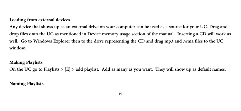 19 Loading from external devices Any device that shows up as an external drive on your computer can be used as a source for your UC. Drag and drop files onto the UC as mentioned in Device memory usage section of the manual.  Inserting a CD will work as well.  Go to Windows Explorer then to the drive representing the CD and drag mp3 and .wma files to the UC window.  Making Playlists On the UC go to Playlists &gt; [E] &gt; add playlist.  Add as many as you want.  They will show up as default names.  Naming Playlists 