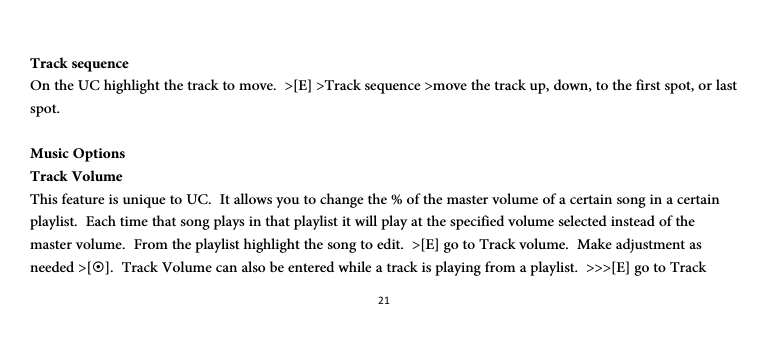 21 Track sequence On the UC highlight the track to move.  &gt;[E] &gt;Track sequence &gt;move the track up, down, to the first spot, or last spot.  Music Options Track Volume This feature is unique to UC.  It allows you to change the % of the master volume of a certain song in a certain playlist.  Each time that song plays in that playlist it will play at the specified volume selected instead of the master volume.  From the playlist highlight the song to edit.  &gt;[E] go to Track volume.  Make adjustment as needed &gt;[~].  Track Volume can also be entered while a track is playing from a playlist.  &gt;&gt;&gt;[E] go to Track 