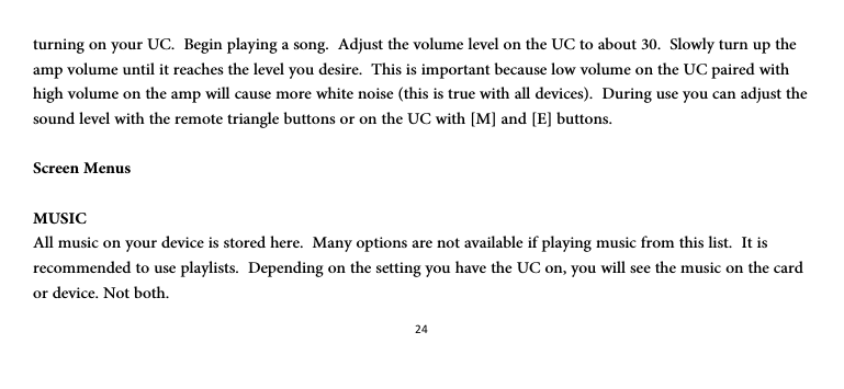 24turning on your UC.  Begin playing a song.  Adjust the volume level on the UC to about 30.  Slowly turn up the amp volume until it reaches the level you desire.  This is important because low volume on the UC paired with high volume on the amp will cause more white noise (this is true with all devices).  During use you can adjust the sound level with the remote triangle buttons or on the UC with [M] and [E] buttons.  Screen Menus  MUSIC All music on your device is stored here.  Many options are not available if playing music from this list.  It is recommended to use playlists.  Depending on the setting you have the UC on, you will see the music on the card or device. Not both. 