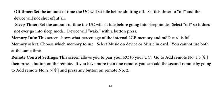 26Off timer: Set the amount of time the UC will sit idle before shutting off.  Set this timer to “off” and the device will not shut off at all.  Sleep Timer: Set the amount of time the UC will sit idle before going into sleep mode.  Select “off” so it does not ever go into sleep mode.  Device will “wake” with a button press. Memory Info: This screen shows what percentage of the internal 2GB memory and mSD card is full. Memory select: Choose which memory to use.  Select Music on device or Music in card.  You cannot use both at the same time. Remote Control Settings: This screen allows you to pair your RC to your UC.  Go to Add remote No. 1 &gt;[~] then press a button on the remote.  If you have more than one remote, you can add the second remote by going to Add remote No. 2 &gt;[~] and press any button on remote No. 2.  