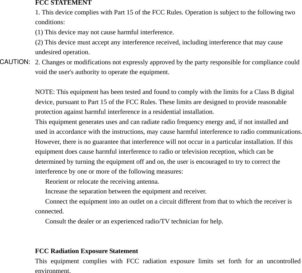 FCC STATEMENT 1. This device complies with Part 15 of the FCC Rules. Operation is subject to the following two conditions: (1) This device may not cause harmful interference. (2) This device must accept any interference received, including interference that may cause undesired operation. 2. Changes or modifications not expressly approved by the party responsible for compliance could void the user&apos;s authority to operate the equipment.  NOTE: This equipment has been tested and found to comply with the limits for a Class B digital device, pursuant to Part 15 of the FCC Rules. These limits are designed to provide reasonable protection against harmful interference in a residential installation. This equipment generates uses and can radiate radio frequency energy and, if not installed and used in accordance with the instructions, may cause harmful interference to radio communications. However, there is no guarantee that interference will not occur in a particular installation. If this equipment does cause harmful interference to radio or television reception, which can be determined by turning the equipment off and on, the user is encouraged to try to correct the interference by one or more of the following measures: 　  Reorient or relocate the receiving antenna. 　  Increase the separation between the equipment and receiver. 　  Connect the equipment into an outlet on a circuit different from that to which the receiver is connected. 　  Consult the dealer or an experienced radio/TV technician for help.   FCC Radiation Exposure Statement This equipment complies with FCC radiation exposure limits set forth for an uncontrolled environment.  CAUTION: