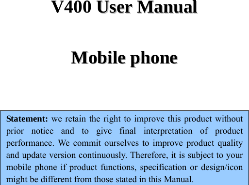 V400 UUsseerr  MMaannuuaall  MMoobbiillee  pphhoonnee   Statement: we retain the right to improve this product without prior notice and to give final interpretation of product performance. We commit ourselves to improve product quality and update version continuously. Therefore, it is subject to your mobile phone if product functions, specification or design/icon might be different from those stated in this Manual.       