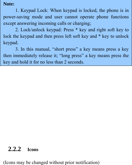  Note:  1. Keypad Lock: When keypad is locked, the phone is in power-saving mode and user cannot operate phone functions except answering incoming calls or charging; 2. Lock/unlock keypad: Press * key and right soft key to lock the keypad and then press left soft key and * key to unlock keypad. 3. In this manual, “short press” a key means press a key then immediately release it; “long press” a key means press the key and hold it for no less than 2 seconds.         2.2.2 Icons (Icons may be changed without prior notification) 